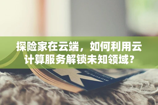 探险家在云端，如何利用云计算服务解锁未知领域？