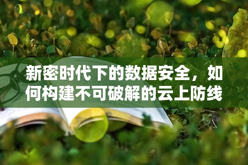 新密时代下的数据安全，如何构建不可破解的云上防线？