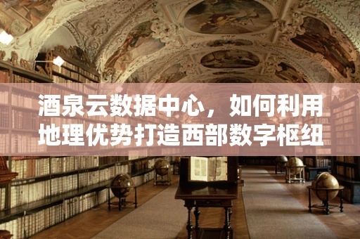 酒泉云数据中心，如何利用地理优势打造西部数字枢纽？