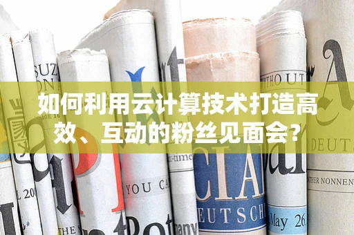 如何利用云计算技术打造高效、互动的粉丝见面会？