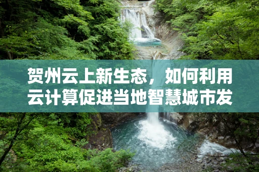 贺州云上新生态，如何利用云计算促进当地智慧城市发展？
