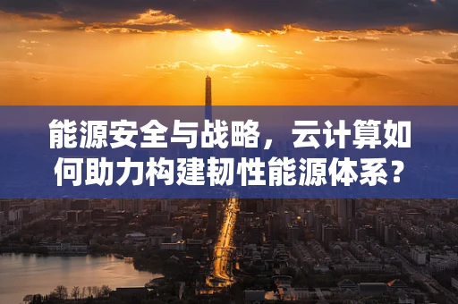 能源安全与战略，云计算如何助力构建韧性能源体系？