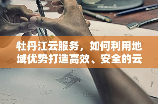 牡丹江云服务，如何利用地域优势打造高效、安全的云计算解决方案？