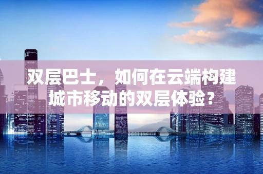 双层巴士，如何在云端构建城市移动的双层体验？