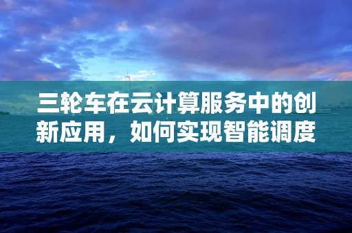 三轮车在云计算服务中的创新应用，如何实现智能调度与维护？