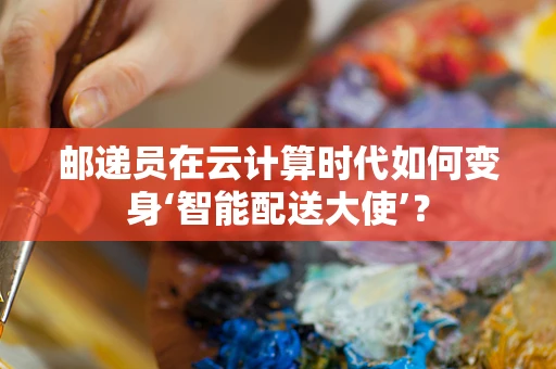 邮递员在云计算时代如何变身‘智能配送大使’？