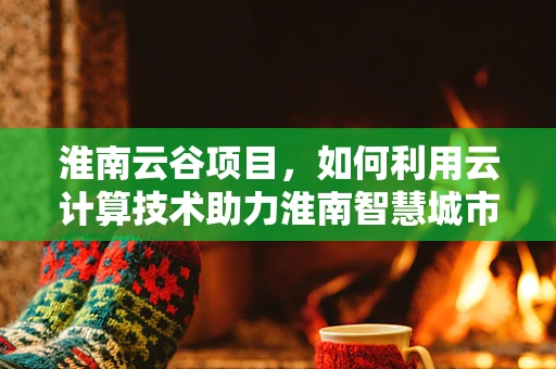 淮南云谷项目，如何利用云计算技术助力淮南智慧城市发展？