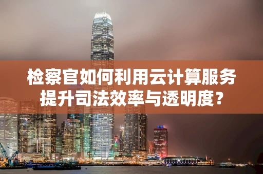 检察官如何利用云计算服务提升司法效率与透明度？