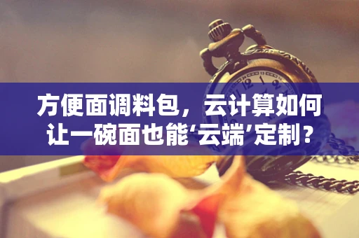 方便面调料包，云计算如何让一碗面也能‘云端’定制？