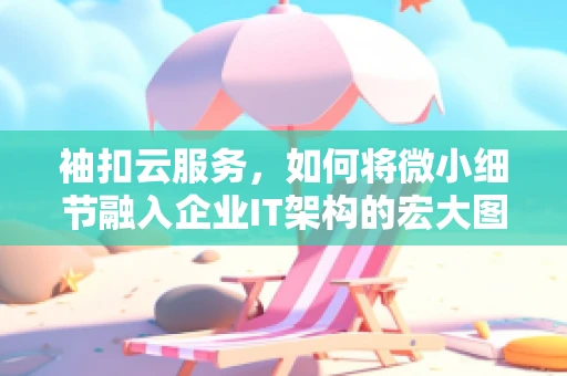 袖扣云服务，如何将微小细节融入企业IT架构的宏大图景？