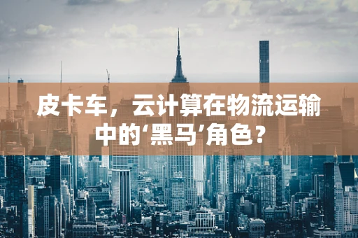皮卡车，云计算在物流运输中的‘黑马’角色？
