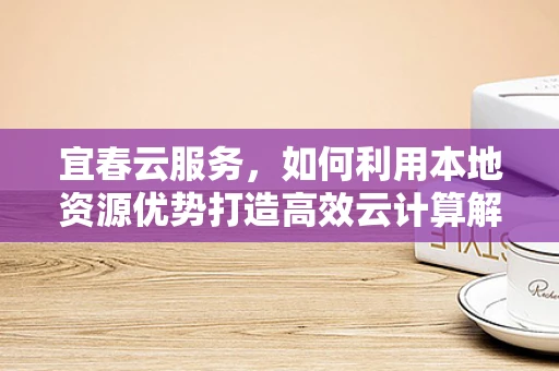 宜春云服务，如何利用本地资源优势打造高效云计算解决方案？
