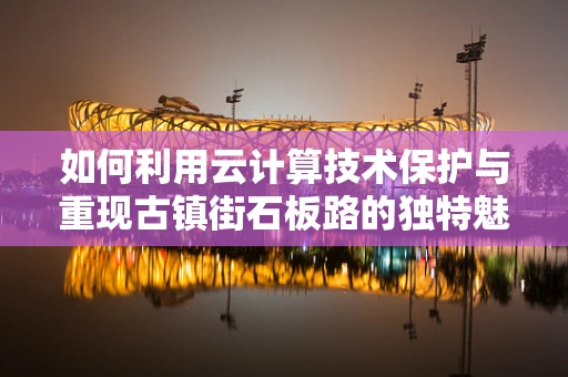 如何利用云计算技术保护与重现古镇街石板路的独特魅力？