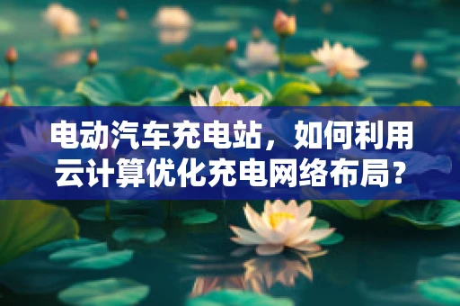 电动汽车充电站，如何利用云计算优化充电网络布局？