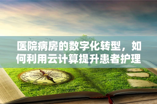 医院病房的数字化转型，如何利用云计算提升患者护理体验？