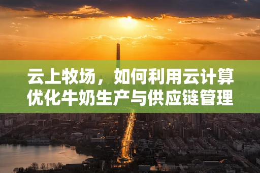 云上牧场，如何利用云计算优化牛奶生产与供应链管理？