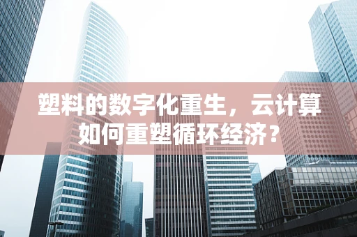 塑料的数字化重生，云计算如何重塑循环经济？