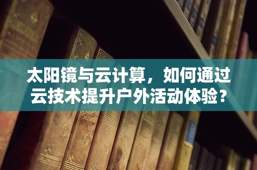 太阳镜与云计算，如何通过云技术提升户外活动体验？
