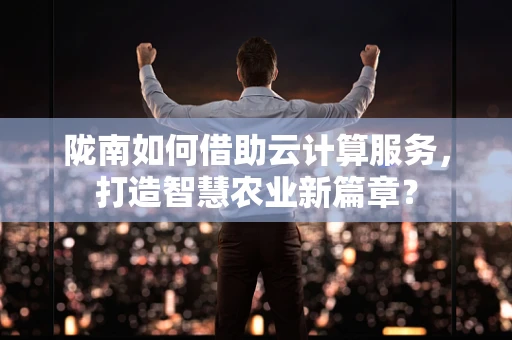 陇南如何借助云计算服务，打造智慧农业新篇章？