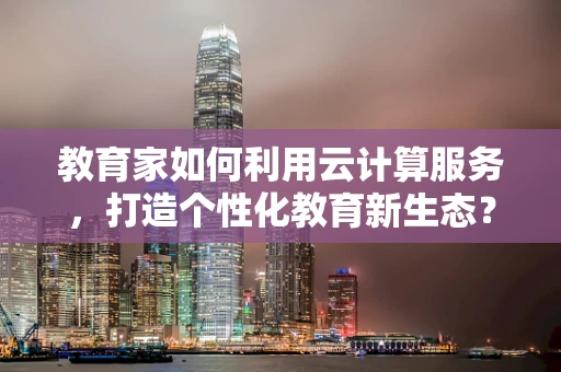 教育家如何利用云计算服务，打造个性化教育新生态？