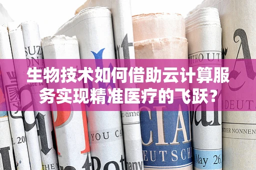 生物技术如何借助云计算服务实现精准医疗的飞跃？