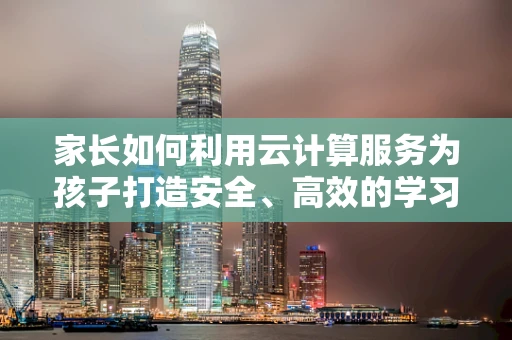 家长如何利用云计算服务为孩子打造安全、高效的学习环境？