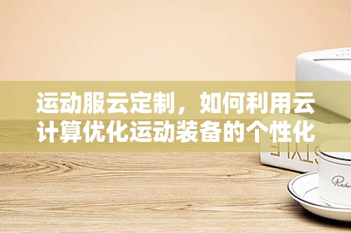 运动服云定制，如何利用云计算优化运动装备的个性化与生产效率？
