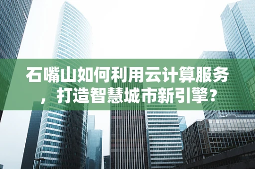石嘴山如何利用云计算服务，打造智慧城市新引擎？