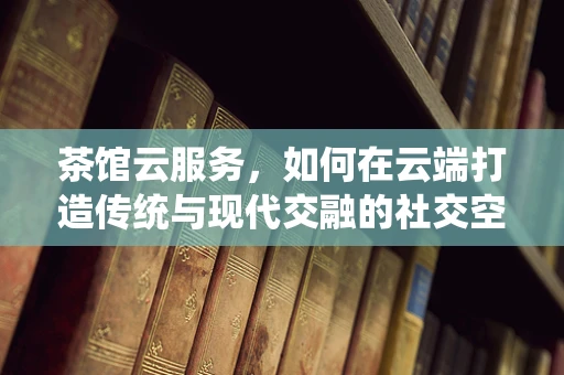 茶馆云服务，如何在云端打造传统与现代交融的社交空间？