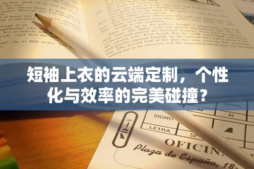 短袖上衣的云端定制，个性化与效率的完美碰撞？