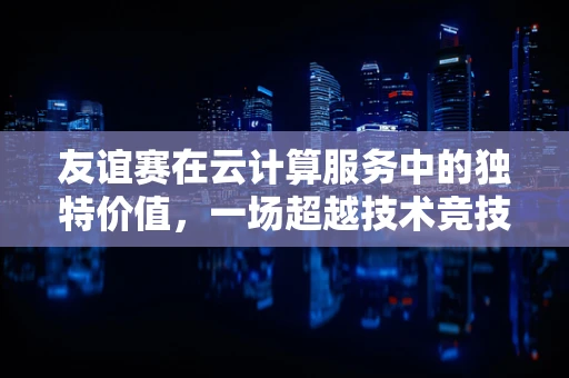友谊赛在云计算服务中的独特价值，一场超越技术竞技的云端盛宴
