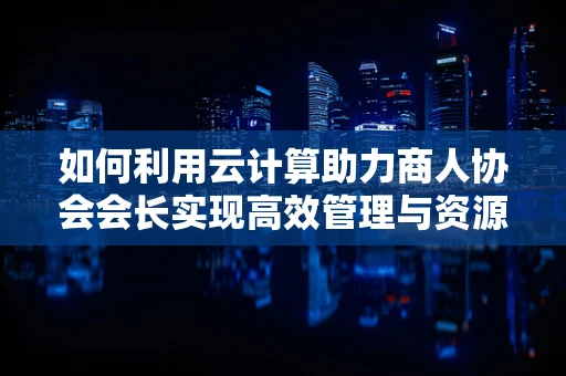 如何利用云计算助力商人协会会长实现高效管理与资源整合？
