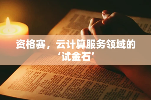 资格赛，云计算服务领域的‘试金石’