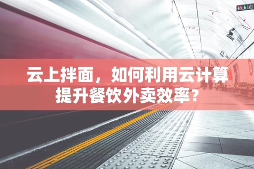 云上拌面，如何利用云计算提升餐饮外卖效率？