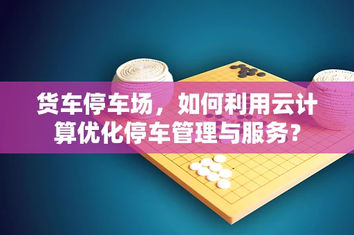 货车停车场，如何利用云计算优化停车管理与服务？