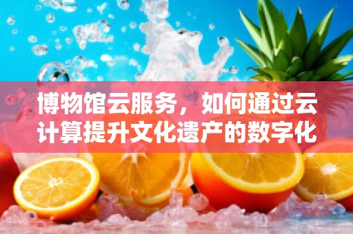 博物馆云服务，如何通过云计算提升文化遗产的数字化体验？