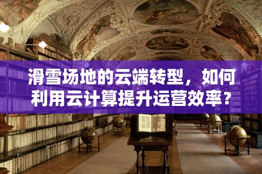 滑雪场地的云端转型，如何利用云计算提升运营效率？