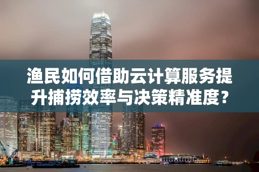 渔民如何借助云计算服务提升捕捞效率与决策精准度？