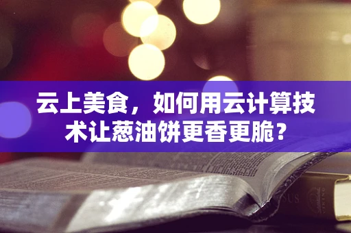 云上美食，如何用云计算技术让葱油饼更香更脆？