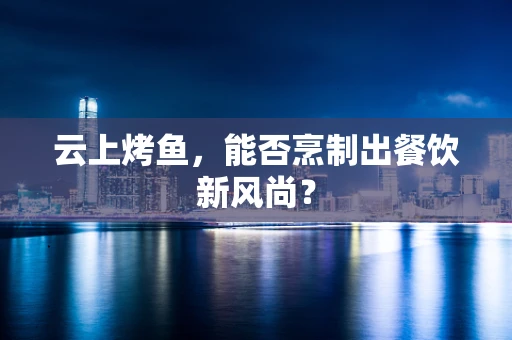 云上烤鱼，能否烹制出餐饮新风尚？