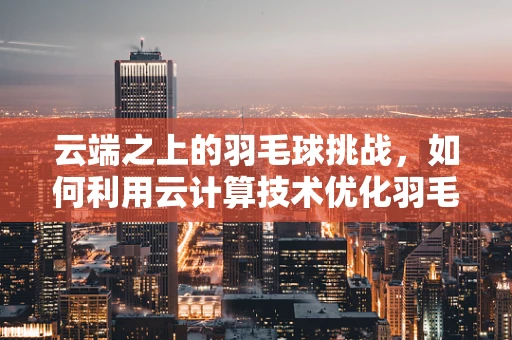 云端之上的羽毛球挑战，如何利用云计算技术优化羽毛球训练与数据分析？