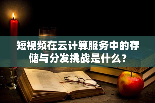 短视频在云计算服务中的存储与分发挑战是什么？