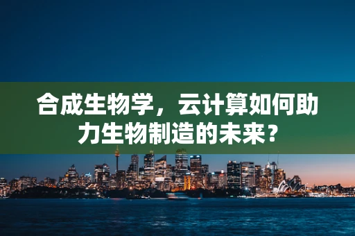 合成生物学，云计算如何助力生物制造的未来？