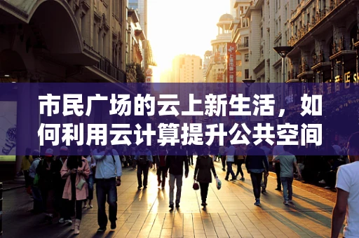市民广场的云上新生活，如何利用云计算提升公共空间体验？