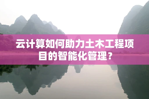 云计算如何助力土木工程项目的智能化管理？