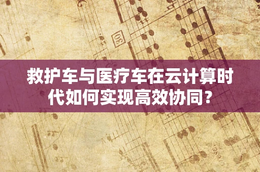 救护车与医疗车在云计算时代如何实现高效协同？