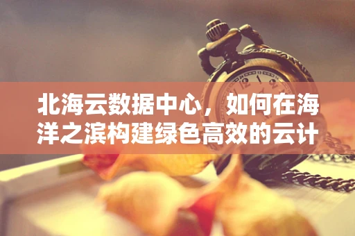 北海云数据中心，如何在海洋之滨构建绿色高效的云计算服务？