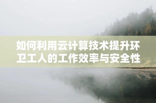如何利用云计算技术提升环卫工人的工作效率与安全性？