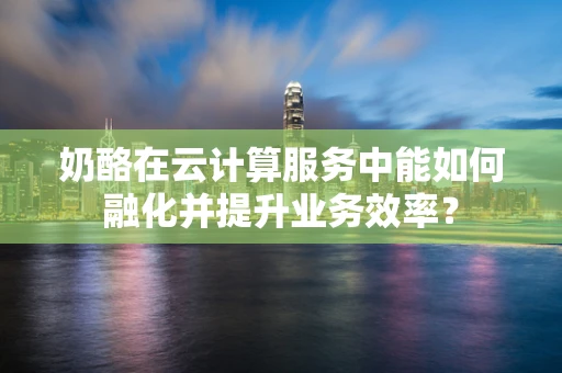 奶酪在云计算服务中能如何融化并提升业务效率？