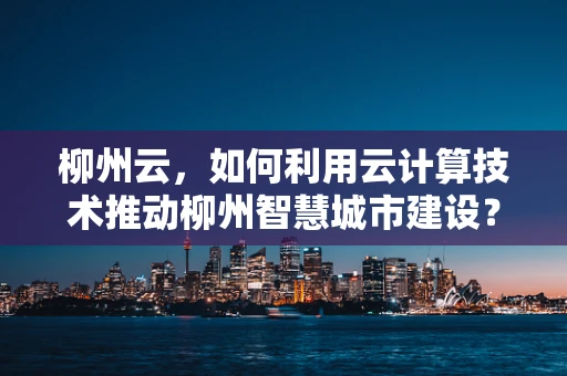 柳州云，如何利用云计算技术推动柳州智慧城市建设？